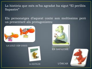 La història que més m’ha agradat ha sigut “El perillós
Sapastre”
Els personatges d’aquest conte son moltíssims però
us presentaré als protagonistes:
LA LULÚ I EN COCO
LA MATILDE
EN SAPASTRE
L’ÒSCAR
 