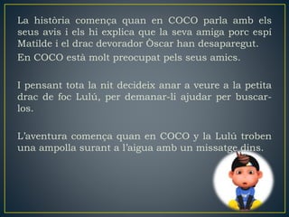 La història comença quan en COCO parla amb els
seus avis i els hi explica que la seva amiga porc espí
Matilde i el drac devorador Òscar han desaparegut.
En COCO està molt preocupat pels seus amics.
I pensant tota la nit decideix anar a veure a la petita
drac de foc Lulú, per demanar-li ajudar per buscar-
los.
L’aventura comença quan en COCO y la Lulú troben
una ampolla surant a l’aigua amb un missatge dins.
 