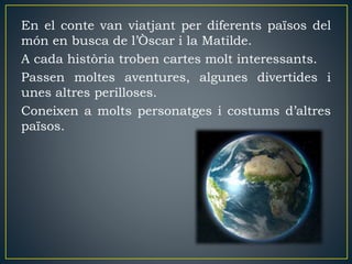 En el conte van viatjant per diferents països del
món en busca de l’Òscar i la Matilde.
A cada història troben cartes molt interessants.
Passen moltes aventures, algunes divertides i
unes altres perilloses.
Coneixen a molts personatges i costums d’altres
països.
 