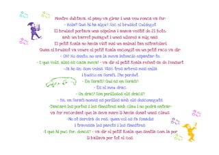b    b       Mentre dubtava, el pany va girar i una veu ronca va fer:




 f
                  - Hola!! Què hi ha algú? Sóc el bruixot Culdegot.

             El bruixot portava una espelma i anava vestit de 21 botó,
                 amb un barret puxagut i unes ulleres a mig nas.
b            El petit Koala no havia vist mai un animal tan estrafolari.
     Quan el bruixot va veure el petit Koala encongit en un petit racó va dir:

                - OH! Ho sento; no era la meva intenció espantar-te.
    - I què vols, això és casa meva! - va dir el petit Koala refent-se de l'ensurt.

                  -Ja ho sé; som veïns. Visc tres arbres més enllà
                            i busco en Serafí, l'he perdut.

        L                   - En Serafí? Qui és en Serafí?
                                  - És el meu drac.

                        - Un drac! Són perillosos els dracs?
               - Bé, en Serafí només es perillós amb els desconeguts.

          -Tancaré les portes i les finestres amb clau i no podrà entrar-
           va fer recordant que la seva mare li havia donat unes claus.
                                                                                      b
                    -No et servirà de res, quan vol es fa fonadís
                                                                           b
                                                                                 i
                        i travessa les parets i les finestres.

       -I què hi puc fer, doncs? - va dir el petit Koala que sentia com la por
                              li ballava per tot el cos.                    b
 