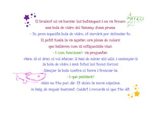 f     El bruixot es va burxar les butxaques i en va treure

             una bola de vidre del tamany d'una pruna.
                                                                C
    - Té, pren aquesta bola de vidre, et servirà per defensar-te.

           El petit Koala la va agafar; era plena de colors

               que ballaven com si estiguessin vius.

                  - I com funciona?- va preguntar.

-Mira, si el drac el vol atacar, li has de mirar als ulls, i ensenyar-li
            la bola de vidre i amb totes les teves forces

            -llançar la bola contra el terra i trencar-la.


A                          - I què passarà?

          -Això no t'ho puc dir. Et deixo la meva espelma.
                                                                f
    Jo haig de seguir buscant. Cuida't i recorda el que t'he dit.
 
