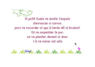 A
       El petit Koala va sentir l'impuls

             d'arrencar a córrer,

però va recordar el que li havia dit el bruixot.

            Es va empassar la por,

         es va plantar davant el drac

             i li va mirar els ulls.
                                           n
Jjjjjjjjj
  p     n
 
