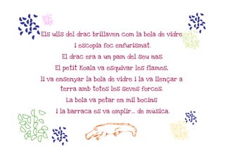 m   n
                                                    m
                                                  n
Els ulls del drac brillaven com la bola de vidre

              i escopia foc enfurismat.

          El drac era a un pam del seu nas.

        El petit Koala va esquivar les flames,

li va ensenyar la bola de vidre i la va llençar a

         terra amb totes les seves forces.

           La bola va petar en mil bocins

        i la barraca es va omplir... de música.




nm                L                               n
                                                    m
 