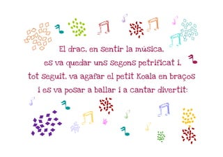 b
                            h             h
              a      j          m j
        p
          El drac, en sentir la música,
                                          j   b
     es va quedar uns segons petrificat i,        p
tot seguit, va agafar el petit Koala en braços

    i es va posar a ballar i a cantar divertit:

h         p
                 j
                   m        h         j     a
a

                      a
             b             p      h
                                      a       m
 