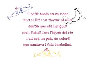z

E                             h
      El petit Koala es va ficar

    dins el llit i va tancar el ulls:

       sentia que els llençols

    eren suaus com l'aigua del riu

      i ell era un peix de colors

    que dansava i feia bombolles.

                  z
           E
 