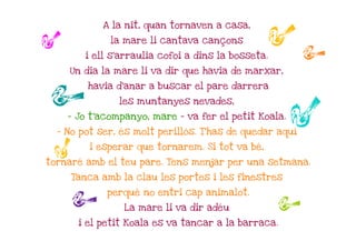 A la nit, quan tornaven a casa,

r            la mare li cantava cançons

        i ell s'arraulia cofoi a dins la bosseta.
                                                    rr
    Un dia la mare li va dir que havia de marxar,


r       havia d'anar a buscar el pare darrera

               les muntanyes nevades,

    - Jo t'acompanyo, mare – va fer el petit Koala.

  - No pot ser, és molt perillós. T'has de quedar aquí
                                                      r
         i esperar que tornarem. Si tot va bé,
  r
tornaré amb el teu pare. Tens menjar per una setmana.

     Tanca amb la clau les portes i les finestres

     r      perquè no entri cap animalot.

                La mare li va dir adéu              r
      i el petit Koala es va tancar a la barraca.
 