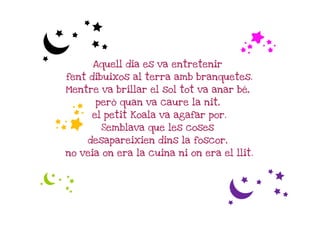 c                                      f
      Aquell dia es va entretenir
fent dibuixos al terra amb branquetes.
Mentre va brillar el sol tot va anar bé,

f     però quan va caure la nit,
     el petit Koala va agafar por.
        Semblava que les coses
    desapareixien dins la foscor,
no veia on era la cuina ni on era el llit.


c
                                    c
 