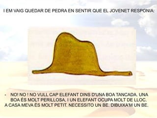 I EM VAIG QUEDAR DE PEDRA EN SENTIR QUE EL JOVENET RESPONIA:
- NO! NO ! NO VULL CAP ELEFANT DINS D'UNA BOA TANCADA. UNA
BOA ÉS MOLT PERILLOSA, I UN ELEFANT OCUPA MOLT DE LLOC.
A CASA MEVA ÉS MOLT PETIT. NECESSITO UN BE. DIBUIXA'M UN BE.
 