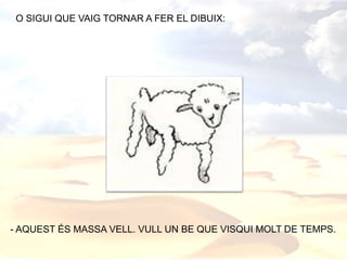 O SIGUI QUE VAIG TORNAR A FER EL DIBUIX:
- AQUEST ÉS MASSA VELL. VULL UN BE QUE VISQUI MOLT DE TEMPS.
 