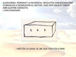ALESHORES, PERDENT LA PACIÈNCIA, NEGUITÓS COM ESTAVA PER
COMENÇAR A DESMUNTAR EL MOTOR, VAIG FER AQUEST DIBUIX
AMB QUATRE GARGOTS.
I VAIG ENGEGAR :
- AIXÒ ÉS LA CAIXA. EL BE QUE VOLS ÉS A DINS.
 
