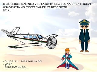 O SIGUI QUE IMAGINEU-VOS LA SORPRESA QUE VAIG TENIR QUAN
UNA VEUETA MOLT ESPECIAL EM VA DESPERTAR.
DEIA:...
- SI US PLAU... DIBUIXA'M UN BE!
- ¿EH!?
- DIBUIXA'M UN BE...
 