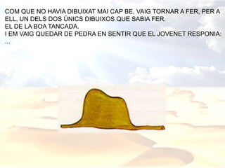 COM QUE NO HAVIA DIBUIXAT MAI CAP BE, VAIG TORNAR A FER, PER A
ELL, UN DELS DOS ÚNICS DIBUIXOS QUE SABIA FER.
EL DE LA BOA TANCADA.
I EM VAIG QUEDAR DE PEDRA EN SENTIR QUE EL JOVENET RESPONIA:
...
 