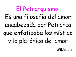 El Petrarquismo:
Es una filosofía del amor
encabezada por Petrarca
que enfatizaba los místico
y lo platónico del amor
Wikipedia
 