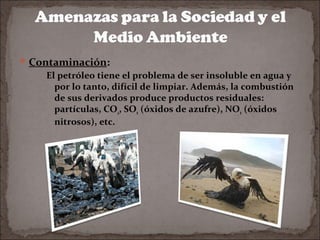  Contaminación:

El petróleo tiene el problema de ser insoluble en agua y
por lo tanto, difícil de limpiar. Además, la combustión
de sus derivados produce productos residuales:
partículas, CO2, SOx (óxidos de azufre), NOx (óxidos
nitrosos), etc.

 