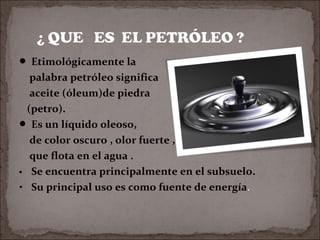 Etimológicamente la

palabra petróleo significa
aceite (óleum)de piedra
(petro).
 Es un líquido oleoso,
de color oscuro , olor fuerte ,
que flota en el agua .
∙ Se encuentra principalmente en el subsuelo.
• Su principal uso es como fuente de energía.

 