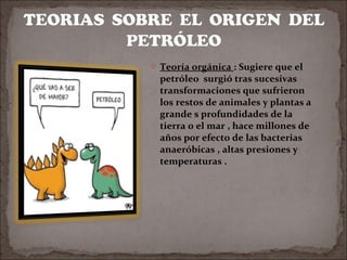  Teoría orgánica : Sugiere que el

petróleo surgió tras sucesivas
transformaciones que sufrieron
los restos de animales y plantas a
grande s profundidades de la
tierra o el mar , hace millones de
años por efecto de las bacterias
anaeróbicas , altas presiones y
temperaturas .

 