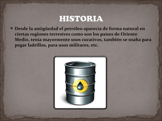  Desde la antigüedad el petróleo aparecía de forma natural en

ciertas regiones terrestres como son los países de Oriente
Medio, tenía mayormente usos curativos, también se usaba para
pegar ladrillos, para usos militares, etc.

 