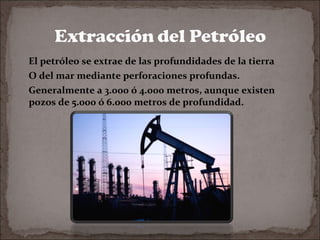 El petróleo se extrae de las profundidades de la tierra
O del mar mediante perforaciones profundas.
Generalmente a 3.000 ó 4.000 metros, aunque existen
pozos de 5.000 ó 6.000 metros de profundidad.

 