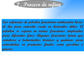 2 . Proceso de refino Las refinerías de petróleo funcionan veinticuatro horas al día para convertir crudo en derivados útiles. El petróleo se separa en varias fracciones empleadas para diferentes fines. Algunas fracciones tienen que someterse a tratamientos térmicos y químicos para convertirlas en productos finales como gasolina o grasas. 
