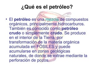 ¿Qué es el petróleo?
• El petróleo es una mezcla de compuestos
orgánicos, principalmente hidrocarburos.
También es conocido como petróleo
crudo o simplemente crudo. Se produce
en el interior de la Tierra, por
transformación de la materia orgánica
acumulada en FÓSILES y puede
acumularse en zonas geológicas
naturales, de donde se extrae mediante la
perforación de pozos.

 