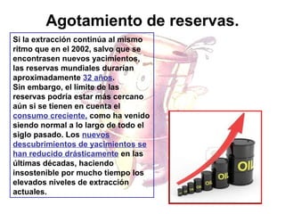 Agotamiento de reservas.
Si la extracción continúa al mismo
ritmo que en el 2002, salvo que se
encontrasen nuevos yacimientos,
las reservas mundiales durarían
aproximadamente 32 años.
Sin embargo, el límite de las
reservas podría estar más cercano
aún si se tienen en cuenta el
consumo creciente, como ha venido
siendo normal a lo largo de todo el
siglo pasado. Los nuevos
descubrimientos de yacimientos se
han reducido drásticamente en las
últimas décadas, haciendo
insostenible por mucho tiempo los
elevados niveles de extracción
actuales.

 