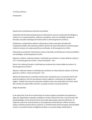 11 Enlaces externos
Composición
Esquema de una bomba para extracción de petróleo.
El petróleo está formado principalmente por hidrocarburos, que son compuestos de hidrógeno y
carbono, en su mayoría parafinas, naftenos y aromáticos. Junto con cantidades variables de
derivados saturados homólogos del metano (CH4). Su fórmula general es CnH2n+2.
Cicloalcanos o cicloparafinas-naftenos: hidrocarburos cíclicos saturados, derivados del
ciclopropano (C3H6) y del ciclohexano (C6H12). Muchos de estos hidrocarburos contienen grupos
metilo en contacto con cadenas parafínicas ramificadas. Su fórmula general es CnH2n.
Hidrocarburos aromáticos: hidrocarburos cíclicos insaturados constituidos por el benceno (C6H6) y
sus homólogos. Su fórmula general es CnHn.
Alquenos u olefinas: moléculas lineales o ramificadas que contienen un enlace doble de carbono (-
C=C-). Su fórmula general es CnH2n. Tienen terminación -"eno".
Dienos: Son moléculas lineales o ramificadas que contienen dos enlaces dobles de carbono. Su
fórmula general es CnH2n-2.
Alquinos: moléculas lineales o ramificadas que contienen un enlace triple de carbono. Su fórmula
general es: CnH2n-2. Tienen terminación -"ino".
Además de hidrocarburos, el petróleo contiene otros compuestos que se encuentran dentro del
grupo de orgánicos, entre los que destacan sulfuros orgánicos, compuestos de nitrógeno y de
oxígeno. También hay trazas de compuestos metálicos, tales como sodio (Na), hierro (Fe), níquel
(Ni), vanadio (V) o plomo (Pb). Asimismo, se pueden encontrar trazas de porfirinas.
Origen del petróleo
Es de origen fósil, fruto de la transformación de materia orgánica procedente de zooplancton y
algas que, depositados en grandes cantidades en fondos anóxicos de mares o zonas lacustres del
pasado geológico, fueron posteriormente enterrados bajo pesadas capas de sedimentos. Se
originaron a partir de restos de plantas y microorganismos enterrados por millones de años y
sujetos a distintos procesos físicos y químicos. La transformación química (craqueo natural) debida
al calor y a la presión durante la diagénesis produce, en sucesivas etapas, desde betún a
 