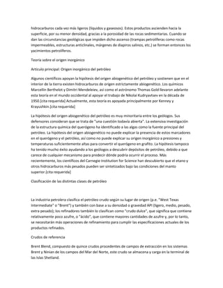 hidrocarburos cada vez más ligeros (líquidos y gaseosos). Estos productos ascienden hacia la
superficie, por su menor densidad, gracias a la porosidad de las rocas sedimentarias. Cuando se
dan las circunstancias geológicas que impiden dicho ascenso (trampas petrolíferas como rocas
impermeables, estructuras anticlinales, márgenes de diapiros salinos, etc.) se forman entonces los
yacimientos petrolíferos.
Teoría sobre el origen inorgánico
Artículo principal: Origen inorgánico del petróleo
Algunos científicos apoyan la hipótesis del origen abiogenético del petróleo y sostienen que en el
interior de la tierra existen hidrocarburos de origen estrictamente abiogenético. Los químicos
Marcellin Berthelot y Dimitri Mendeleiev, así como el astrónomo Thomas Gold llevaron adelante
esta teoría en el mundo occidental al apoyar el trabajo de Nikolai Kudryavtsev en la década de
1950.[cita requerida] Actualmente, esta teoría es apoyada principalmente por Kenney y
Krayushkin.[cita requerida]
La hipótesis del origen abiogenético del petróleo es muy minoritaria entre los geólogos. Sus
defensores consideran que se trata de "una cuestión todavía abierta". La extensiva investigación
de la estructura química del querógeno ha identificado a las algas como la fuente principal del
petróleo. La hipótesis del origen abiogenético no puede explicar la presencia de estos marcadores
en el querógeno y el petróleo, así como no puede explicar su origen inorgánico a presiones y
temperaturas suficientemente altas para convertir el querógeno en grafito. La hipótesis tampoco
ha tenido mucho éxito ayudando a los geólogos a descubrir depósitos de petróleo, debido a que
carece de cualquier mecanismo para predecir dónde podría ocurrir el proceso. Más
recientemente, los científicos del Carnegie Institution for Science han descubierto que el etano y
otros hidrocarburos más pesados pueden ser sintetizados bajo las condiciones del manto
superior.[cita requerida]
Clasificación de las distintas clases de petróleo
La industria petrolera clasifica el petróleo crudo según su lugar de origen (p.e. "West Texas
Intermediate" o "Brent") y también con base a su densidad o gravedad API (ligero, medio, pesado,
extra pesado); los refinadores también lo clasifican como "crudo dulce", que significa que contiene
relativamente poco azufre, o "ácido", que contiene mayores cantidades de azufre y, por lo tanto,
se necesitarán más operaciones de refinamiento para cumplir las especificaciones actuales de los
productos refinados.
Crudos de referencia
Brent Blend, compuesto de quince crudos procedentes de campos de extracción en los sistemas
Brent y Ninian de los campos del Mar del Norte, este crudo se almacena y carga en la terminal de
las Islas Shetland.
 