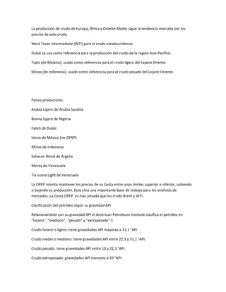 La producción de crudo de Europa, África y Oriente Medio sigue la tendencia marcada por los
precios de este crudo.
West Texas Intermediate (WTI) para el crudo estadounidense.
Dubái se usa como referencia para la producción del crudo de la región Asia-Pacífico.
Tapis (de Malasia), usado como referencia para el crudo ligero del Lejano Oriente.
Minas (de Indonesia), usado como referencia para el crudo pesado del Lejano Oriente.
Países productores.
Arabia Ligero de Arabia Saudita
Bonny Ligero de Nigeria
Fateh de Dubái
Istmo de México (no-OPEP)
Minas de Indonesia
Saharan Blend de Argelia
Merey de Venezuela
Tia Juana Light de Venezuela
La OPEP intenta mantener los precios de su Cesta entre unos límites superior e inferior, subiendo
o bajando su producción. Esto crea una importante base de trabajo para los analistas de
mercados. La Cesta OPEP, es más pesada que los crudo Brent y WTI.
Clasificación del petróleo según su gravedad API
Relacionándolo con su gravedad API el American Petroleum Institute clasifica el petróleo en
"liviano", "mediano", "pesado" y "extrapesado":1
Crudo liviano o ligero: tiene gravedades API mayores a 31,1 °API
Crudo medio o mediano: tiene gravedades API entre 22,3 y 31,1 °API.
Crudo pesado: tiene gravedades API entre 10 y 22,3 °API.
Crudo extrapesado: gravedades API menores a 10 °API.
 