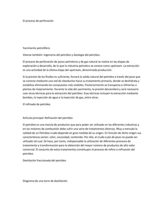 El proceso de perforación
Yacimiento petrolífero.
Véanse también: Ingeniería del petróleo y Geología del petróleo.
El proceso de perforación de pozos petroleros y de gas natural se realiza en las etapas de
exploración y desarrollo, de lo que la industria petrolera se conoce como upstream. La extracción
es una actividad de la última etapa del upstream, denominada producción.
Si la presión de los fluidos es suficiente, forzará la salida natural del petróleo a través del pozo que
se conecta mediante una red de oleoductos hacia su tratamiento primario, donde se deshidrata y
estabiliza eliminando los compuestos más volátiles. Posteriormente se transporta a refinerías o
plantas de mejoramiento. Durante la vida del yacimiento, la presión descenderá y será necesario
usar otras técnicas para la extracción del petróleo. Esas técnicas incluyen la extracción mediante
bombas, la inyección de agua o la inyección de gas, entre otras.
El refinado de petróleo
Artículo principal: Refinación del petróleo
El petróleo es una mezcla de productos que para poder ser utilizado en las diferentes industrias y
en los motores de combustión debe sufrir una serie de tratamientos diversos. Muy a menudo la
calidad de un Petróleo crudo depende en gran medida de su origen. En función de dicho origen sus
características varían: color, viscosidad, contenido. Por ello, el crudo a pie de pozo no puede ser
utilizado tal cual. Se hace, por tanto, indispensable la utilización de diferentes procesos de
tratamiento y transformación para la obtención del mayor número de productos de alto valor
comercial. El conjunto de estos tratamientos constituyen el proceso de refino o refinación del
petróleo.
Destilación fraccionada del petróleo
Diagrama de una torre de destilación.
 