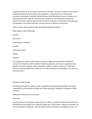 El petróleo natural no se usa como se extrae de la naturaleza, sino que se separa en mezclas más
simples de hidrocarburos que tienen usos específicos, a este proceso se le conoce como
destilación fraccionada. El petróleo natural hirviente (unos 400 grados Celsius) se introduce a la
parte baja de la torre, todas las sustancias que se evaporan a esa temperatura pasan como
vapores a la cámara superior algo más fría y en ella se condensan las fracciones más pesadas que
corresponden a los aceites lubricantes. De este proceso se obtienen las fracciones:
Gases: metano, etano y gases licuados del petróleo (propano y butano)
Nafta, ligroína o éter de petróleo
Gasolina
Queroseno
Gasóleo (ligero y pesado)
Fuelóleo
Aceites lubricantes
Asfalto
Alquitrán
Los componentes químicos del petróleo se separan y obtienen por destilación mediante un
proceso de refinamiento. De él se extraen diferentes productos, entre otros: propano, butano,
gasolina, queroseno, gasóleo, aceites lubricantes, asfaltos, carbón de coque, etc. Todos estos
productos, de baja solubilidad, se obtienen en el orden indicado, de arriba abajo, en las torres de
fraccionamiento.
Refinería en Baton Rouge
La industria petroquímica elabora a partir del petróleo varios productos derivados, además de
combustibles, como plásticos, derivados del etileno, pesticidas, herbicidas, fertilizantes o fibras
sintéticas.
Métodos de mejoramiento de octanaje
Reforming
Es la reformación de la estructura molecular de las naftas. Las naftas extraídas directamente de la
destilación primaria suelen tener moléculas lineales por lo que tienden a detonar por presión. Por
eso el reforming se encarga de "reformar" dichas moléculas lineales en ramificadas y cíclicas. Al
 