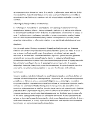 ser más compactas no detonan por efecto de la presión. La reformación puede realizarse de dos
maneras distintas, mediante calor (lo cual es muy poco usual y se realiza en menor medida; se
denomina reformación térmica) o mediante calor y la asistencia de un catalizador (reformación
catalítica).
Reforming catalítico (sin aditivos antidetonantes)
Se deshidrogenan alcanos tanto de cadena abierta como cíclicos para obtener aromáticos,
principalmente benceno, tolueno y xilenos, empleando catalizadores de platino -renio -alúmina.
En la reformación catalítica el número de átomos de carbono de los constituyentes de la carga no
varía. Es posible convertir ciclohexanos sustituidos en bencenos sustituidos; parafinas lineales
como el n-heptano se convierten en tolueno y también los ciclopentanos sustituidos pueden
convertirse en aromáticos. La reformación catalítica es una reacción a través de iones carbono.
Alquilación
Proceso para la producción de un componente de gasolinas de alto octanaje por síntesis de
butilenos con isobutano. El proceso de alquilación es una síntesis química por medio de la cual se
une un alcano ramificado al doble enlace de un alqueno, extraído del craking o segunda
destilación. Al resultado de la síntesis se le denomina alquilado o gasolina alquilada, producto
constituido por componentes isoparafínicos. Su objetivo es producir una fracción cuyas
características tanto técnicas (alto octano) como ambientales (bajas presión de vapor y reactividad
fotoquímica) la hacen hoy en día, uno de los componentes más importantes de la gasolina
reformulada. La alquilación es un proceso catalítico que requiere de un catalizador de naturaleza
ácida fuerte, y se utilizan para este propósito ya sea ácido fluorhídrico o ácido sulfúrico.
Isomerización
Convierte la cadena recta de los hidrocarburos parafínicos en una cadena ramificada. Se hace sin
aumentar o disminuir ninguno de sus componentes. Las parafinas, son hidrocarburos constituidos
por cadenas de átomos de carbono asociados a hidrógeno, que poseen una gran variedad de
estructuras; cuando la cadena de átomos de carbono es lineal, el compuesto se denomina parafina
normal, y si la cadena es ramificada, el compuesto es una isoparafina. Las isoparafinas tienen
número de octano superior a las parafinas normales, de tal manera que para mejorar la calidad del
producto se utiliza un proceso en el que las parafinas normales se convierten en isoparafinas a
través de reacciones de isomerización. La práctica es separar por destilación la corriente de nafta
en dos cortes, ligero y pesado; el ligero que corresponde a moléculas de cinco y seis átomos de
carbono se alimenta al proceso de isomerización, mientras que el pesado, con moléculas de siete a
once átomos de carbono, es la carga al proceso de reformación antes descrito. Las reacciones de
isomerización son promovidas por catalizador de platino.
 