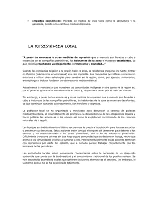  Impactos económicos: lPérdida de medios de vida tales como la agricultura y la
ganadería, debido a los cambios medioambientales.
“A pesar de amenazas y otras medidas de represión que a menudo son llevadas a cabo a
instancias de las compañías petrolíferas, los habitantes de la zona e muestran desafiantes, ya
que continúan luchando valerosamente, conheroísmo y dignidad…”
Cuando las compañías llegaron a la región hace 50 años, la resistencia indígena era fuerte. Entrar
en Oriente (la Amazonia ecuatoriaana) era casi imposible. Las compañías petrolíferas comenzaron
entonces a utilizar otras estrategias para penetrar en la región, como, por ejemplo, misionarios,
antropólogos e incluso fundaron un observatorio medioambiental.
Actualmente la resistencia que muestran las comunidades indígenas y otra gente de la región es,
por lo general, ignorada incluso dentro de Ecuador y, ni que decir tiene, por el resto del mundo.
Sin embargo, a pesar de las amenazas y otras medidas de represión que a menudo son llevadas a
cabo a instancias de las compañías petrolíferas, los habitantes de la zona se muestran desafiantes,
ya que continúan luchando valerosamente, con heroísmo y dignidad.
La población local se ha organizado y movilizado para denunciar la carencia de políticas
medioambientales, el incumplimiento de promesas, la desobediencia de las obligaciones legales y
hacer públicas las amenazas y los abusos así como la explotación incontrolada de los recursos
naturales de la región.
Las huelgas son habitualmente el último recurso que le queda a la población para hacerse escuchar
y presentar sus denuncias. Estas acciones traen consigo el bloqueo de carreteras para detener a los
obreros y los abastecimientos a los pozos petrolíferos, con el fin de detener la producción.
Difícilmente transcurre un mes sin que haya alguna comunidad que se declare en huelga, hecho que
anima a las comunidades vecinas a sumarse a ella. Pero lamentablemente estas acciones terminan
con represiones por parte del ejército, que a menudo parece trabajar conjuntamente con los
intereses de las petroleras.
Las autoridades locales están sumamente concienciadas sobre la necesidad de un desarrollo
sostenible que cuente con la biodiversidad y el conocimiento tradicional de los pueblos nativos. Se
han establecido asambleas locales que generan soluciones alternativas al petróleo. Sin embargo, el
Gobierno acional no se ha posicionado totalmente.
 