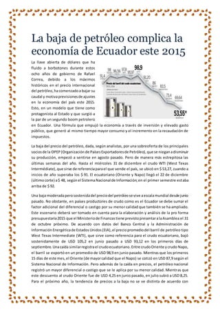 La baja de petróleo complica la
economía de Ecuador este 2015
La llave abierta de dólares que ha
fluido a borbotones durante estos
ocho años de gobierno de Rafael
Correa, debido a los máximos
históricos en el precio internacional
del petróleo,hacomenzadoa bajar su
caudal y motivaprevisionesde ajustes
en la economía del país este 2015.
Esto, en un modelo que tiene como
protagonista al Estado y que surgió a
la par de un segundo boom petrolero
en Ecuador. Una fórmula que empujó la economía a través de inversión y elevado gasto
público, que generó al mismo tiempo mayor consumo y el incremento en la recaudación de
impuestos.
La baja del precio del petróleo, dada, según analistas, por una sobreoferta de los principales
sociosde la OPEP(Organización de PaísesExportadoresde Petróleo),que se nieganadisminuir
su producción, empezó a sentirse en agosto pasado. Pero de manera más estrepitosa las
últimas semanas del año. Hasta el miércoles 31 de diciembre el crudo WTI (West Texas
Intermédiate),que sirve de referenciaparael que vende el país, se ubicó en $ 53,27, cuando a
inicios de año superaba los $ 91. El ecuatoriano (Oriente y Napo) llegó el 22 de diciembre
(últimocorte) a$ 48, segúnel SistemaNacional de Información;en el primer semestre estaba
arriba de $ 92.
Una baja moderadaperosostenidadel preciodel petróleose vive aescalamundial desde junio
pasado. No obstante, en países productores de crudo como es el Ecuador se debe sumar el
factor adicional del diferencial o castigo por su menor calidad que también se ha ampliado.
Este escenario deberá ser tomado en cuenta para la elaboración y análisis de la pro forma
presupuestaria2015 que el Ministeriode Finanzastiene previstopresentaralaAsamblea el 31
de octubre próximo. De acuerdo con datos del Banco Central y la Administración de
InformaciónEnergéticade EstadosUnidos(EIA),el preciopromediodel barril de petróleo tipo
West Texas Intermediate (WTI), que sirve como referencia para el crudo ecuatoriano, bajó
sostenidamente de USD 105,2 en junio pasado a USD 93,12 en los primeros días de
septiembre.Unacaída similarregistrael crudoecuatoriano.Entre crudoOriente ycrudo Napo,
el barril se exportó en un promedio de USD 98,9 en junio pasado. Mientras que los primeros
15 días de este mes,el Oriente (de mayorcalidad que el Napo) se cotizó en USD 87,9 según el
Sistema Nacional de Información. Pero además de la caída en precios, el petróleo nacional
registró un mayor diferencial o castigo que se le aplica por su menor calidad. Mientras que
este descuento al crudo Oriente fue de USD 4,25 en junio pasado, en julio subió a USD 8,25.
Para el próximo año, la tendencia de precios a la baja no se ve distinta de acuerdo con
 