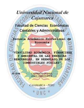 Universidad Nacional de
        Cajamarca
  Facultad de Ciencias Económicas
    Contables y Administrativas

Escuela Académico Profesional de
            Economía


”VIAVILIDAD ECONÓMICA, FINANCIERA
   Y AMBIENTAL DE LAS ENERGÍAS
 RENOVABLES, EN REEMPLAZO DE LOS
      COMBUSTIBLES FÓSILES“


AUTOR   :    CALDERÓN QUISPE,
             JOHN CHRISTOFER



            CAJAMARCA – PERÚ
                  2010
 