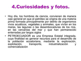 Hoy día, los hombres de ciencia, convienen de manera casi general en que el petróleo se origina de una materia prima formada principalmente por detrito de organismos vivos acuáticos, vegetales y animales, que vivían en los mares, las lagunas o las desembocaduras de los ríos, en las cercanías del mar y que han permanecido enterradas por largos siglos  PETROECUADOR es una Empresa Estatal integrada, cuya finalidad es generar recursos para el desarrollo de la población ecuatoriana, mediante la exploración, explotación, transporte, industrialización y comercialización  4.Curiosidades y fotos.  