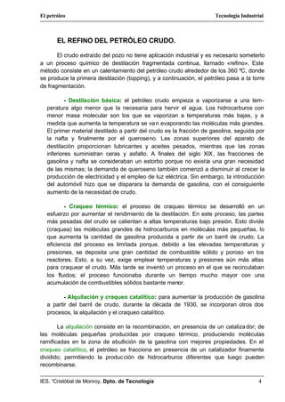 El petróleo                                                           Tecnología Industrial



       EL REFINO DEL PETRÓLEO CRUDO.

       El crudo extraído del pozo no tiene aplicación industrial y es necesario someterlo
a un proceso químico de destilación fragmentada continua, llamado «refino». Este
método consiste en un calentamiento del petróleo crudo alrededor de los 360 ºC, donde
se produce la primera destilación (topping), y a continuación, el petróleo pasa a la torre
de fragmentación.

          - Destilación básica: el petróleo crudo empieza a vaporizarse a una tem-
  peratura algo menor que la necesaria para hervir el agua. Los hidrocarburos con
  menor masa molecular son los que se vaporizan a temperaturas más bajas, y a
  medida que aumenta la temperatura se va n evaporando las moléculas más grandes.
  El primer material destilado a partir del crudo es la fracción de gasolina, seguida por
  la nafta y finalmente por el queroseno. Las zonas superiores del aparato de
  destilación proporcionan lubricantes y aceites pesados, mientras que las zonas
  inferiores suministran ceras y asfalto. A finales del siglo XIX, las fracciones de
  gasolina y nafta se consideraban un estorbo porque no existía una gran necesidad
  de las mismas; la demanda de queroseno también comenzó a disminuir al crecer la
  producción de electricidad y el empleo de luz eléctrica. Sin embargo, la introducción
  del automóvil hizo que se disparara la demanda de gasolina, con el consiguiente
  aumento de la necesidad de crudo.

         - Craqueo térmico: el proceso de craqueo térmico se desarrolló en un
  esfuerzo por aumentar el rendimiento de la destilación. En este proceso, las partes
  más pesadas del crudo se calientan a altas temperaturas bajo presión. Esto divide
  (craquea) las moléculas grandes de hidrocarburos en moléculas más pequeñas, lo
  que aumenta la cantidad de gasolina producida a partir de un barril de crudo. La
  eficiencia del proceso es limitada porque, debido a las elevadas temperaturas y
  presiones, se deposita una gran cantidad de combustible sólido y poroso en los
  reactores. Esto, a su vez, exige emplear temperaturas y presiones aún más altas
  para craquear el crudo. Más tarde se inventó un proceso en el que se recirculaban
  los fluidos; el proceso funcionaba durante un tiempo mucho mayor con una
  acumulación de combustibles sólidos bastante menor.

         - Alquilación y craqueo catalítico: para aumentar la producción de gasolina
  a partir del barril de crudo, durante la década de 1930, se incorporan otros dos
  procesos, la alquilación y el craqueo catalítico.

       La alquilación consiste en la recombinación, en presencia de un cataliza dor; de
las moléculas pequeñas producidas por craqueo térmico, produciendo moléculas
ramificadas en la zona de ebullición de la gasolina con mejores propiedades. En el
craqueo catalítico, el petróleo se fracciona en presencia de un catalizador finamente
dividido; permitiendo la produc ción de hidrocarburos diferentes que luego pueden
recombinarse.

IES. “Cristóbal de Monroy, Dpto. de Tecnología                                          4
 