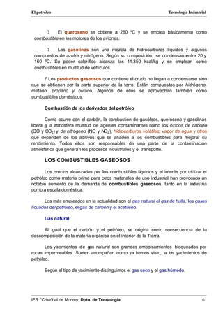 El petróleo                                                          Tecnología Industrial



      ?     El queroseno se obtiene a 280 ºC y se emplea básicamente como
 combustible en los motores de los aviones.

      ?     Las gasolinas son una mezcla de hidrocarburos líquidos y algunos
 compuestos de azufre y nitrógeno. Según su composición, se condensan entre 20 y
 160 ºC. Su poder calorífico alcanza las 11.350 kcal/kg y se emplean como
 combustibles en multitud de vehículos.

      ? Los productos gaseosos que contiene el crudo no llegan a condensarse sino
que se obtienen por la parte superior de la torre. Están compuestos por hidrógeno,
metano, propano y butano. Algunos de ellos se aprovechan también como
combustibles domésticos.

       Combustión de los derivados del petróleo

       Como ocurre con el carbón, la combustión de gasóleos, queroseno y gasolinas
libera a la atmósfera multitud de agentes contaminantes como los óxidos de cabono
(CO y CO2) y de nitrógeno (NO y NO2 ), hidrocarburos volátiles; vapor de agua y otros
que dependen de los aditivos que se añaden a los combustibles para mejorar su
rendimiento. Todos ellos son responsables de una parte de la contaminación
atmosférica que generan los procesos industriales y él transporte.

       LOS COMBUSTIBLES GASEOSOS

       Los precios alcanzados por los combustibles líquidos y el interés por uti lizar el
petróleo como materia prima para otros materiales de uso industrial han provocado un
notable aumento de la demanda de combustibles gaseosos, tanto en la industria
como a escala doméstica.

      Los más empleados en la actualidad son el gas natural el gas de hulla, los gases
licuados del petróleo, el gas de carbón y el acetileno.

       Gas natural

     Al igual que el carbón y el petróleo, se origina como consecuencia de la
descomposición de la materia orgánica en el interior de la Tierra.

       Los yacimientos de gas natural son grandes embolsamientos bloqueados por
rocas impermeables. Suelen acompañar, como ya hemos visto, a los yacimientos de
petróleo.

       Según el tipo de yacimiento distinguimos el gas seco y el gas húmedo.




IES. “Cristóbal de Monroy, Dpto. de Tecnología                                         6
 