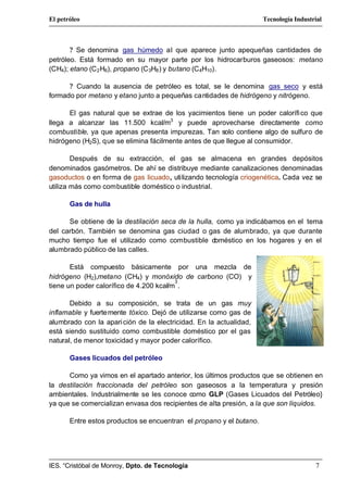El petróleo                                                          Tecnología Industrial



       ? Se denomina gas húmedo al que aparece junto apequeñas cantidades de
petróleo. Está formado en su mayor parte por los hidrocarburos gaseosos: metano
(CH4); etano (C 2 H6), propano (C 3H8 ) y butano (C 4H10).

      ? Cuando la ausencia de petróleo es total, se le denomina gas seco y está
formado por metano y etano junto a pequeñas cantidades de hidrógeno y nitrógeno.

      El gas natural que se extrae de los yacimientos tiene un poder calorífi co que
llega a alcanzar las 11.500 kcal/m3 y puede aprovecharse directamente como
combustible, ya que apenas presenta impurezas. Tan solo contiene algo de sulfuro de
hidrógeno (H2S), que se elimina fácilmente antes de que llegue al consumidor.

        Después de su extracción, el gas se almacena en grandes depósitos
denominados gasómetros. De ahí se distribuye mediante canalizaciones denominadas
gasoductos o en forma de gas licuado, utilizando tecnología criogenética. Cada vez se
utiliza más como combustible doméstico o industrial.

       Gas de hulla

      Se obtiene de la destilación seca de la hulla, como ya indicábamos en el tema
del carbón. También se denomina gas ciudad o gas de alumbrado, ya que durante
mucho tiempo fue el utilizado como combustible doméstico en los hogares y en el
alumbrado público de las calles.

       Está compuesto básicamente por una mezcla de
hidrógeno (H2),metano (CH4) y monóxido de carbono (CO) y
                                         3
tiene un poder calorífico de 4.200 kcal/m .

       Debido a su composición, se trata de un gas muy
inflamable y fuertemente tóxico. Dejó de utilizarse como gas de
alumbrado con la apari ción de la electricidad. En la actualidad,
está siendo sustituido como combustible doméstico por el gas
natural, de menor toxicidad y mayor poder calorífico.

       Gases licuados del petróleo

      Como ya vimos en el apartado anterior, los últimos productos que se obtienen en
la destilación fraccionada del petróleo son gaseosos a la temperatura y presión
ambientales. Industrialmente se les conoce como GLP (Gases Licuados del Petróleo}
ya que se comercializan envasa dos recipientes de alta presión, a la que son líquidos.

       Entre estos productos se encuentran el propano y el butano.




IES. “Cristóbal de Monroy, Dpto. de Tecnología                                         7
 