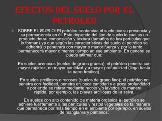 EFECTOS DEL SUELO POR EL
PETROLEO
 SOBRE EL SUELO: El petróleo contamina el suelo por su presencia y
su permanencia en él. Esto depende del tipo de suelo lo cual es un
producto de su composición y textura (tamaños de las partículas que
lo forman) ya que según las características del suelo el petróleo se
adherirá o penetrará con mayor o menor fuerza y por lo tanto
permanecerá mayor o menos tiempo en ese ambiente. En general se
puede afirmar que:
En suelos arenosos (suelos de grano grueso); el petróleo penetra con
mayor rapidez, en mayor cantidad y a mayor profundidad (llega hasta
la napa freática).
En suelos arcillosos o rocosos (suelos de grano fino); el petróleo no
penetra con facilidad, penetra en poca cantidad y a poca profundidad
y por ende se retirar mediante recojo y/o lavados de manera
rápida, por ejemplo, las playas arcillosas de la selva.
En suelos con alto contenido de materia orgánica el petróleo se
adhiere fuertemente a las partículas y restos vegetales de tal manera
que permanece por más tiempo en el ambiente por ejemplo, en suelos
de manglares y pantanos.
 