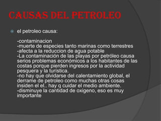 CAUSAS DEL PETROLEO
 el petroleo causa:
-contaminacion
-muerte de especies tanto marinas como terrestres
-afecta a la reduccion de agua potable
-La contaminación de las playas por petróleo causa
serios problemas económicos a los habitantes de las
costas porque pierden ingresos por la actividad
pesquera y la turística.
-no hay que olvidarse del calentamiento global, el
derrame de petroleo como muchas otras cosas
insiden el el.. hay q cuidar el medio ambiente.
-disminuye la cantidad de oxigeno, eso es muy
importante
 