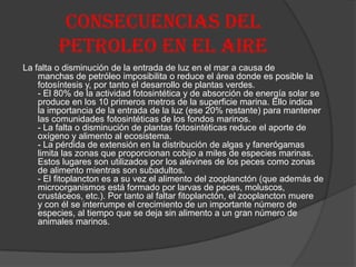 CONSECUENCIAS DEL
PETROLEO EN EL AIRE
La falta o disminución de la entrada de luz en el mar a causa de
manchas de petróleo imposibilita o reduce el área donde es posible la
fotosíntesis y, por tanto el desarrollo de plantas verdes.
- El 80% de la actividad fotosintética y de absorción de energía solar se
produce en los 10 primeros metros de la superficie marina. Ello indica
la importancia de la entrada de la luz (ese 20% restante) para mantener
las comunidades fotosintéticas de los fondos marinos.
- La falta o disminución de plantas fotosintéticas reduce el aporte de
oxígeno y alimento al ecosistema.
- La pérdida de extensión en la distribución de algas y fanerógamas
limita las zonas que proporcionan cobijo a miles de especies marinas.
Estos lugares son utilizados por los alevines de los peces como zonas
de alimento mientras son subadultos.
- El fitoplancton es a su vez el alimento del zooplanctón (que además de
microorganismos está formado por larvas de peces, moluscos,
crustáceos, etc.). Por tanto al faltar fitoplanctón, el zooplancton muere
y con él se interrumpe el crecimiento de un importante número de
especies, al tiempo que se deja sin alimento a un gran número de
animales marinos.
 