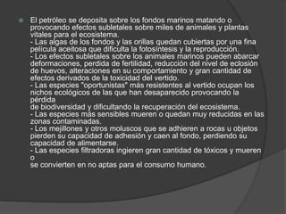  El petróleo se deposita sobre los fondos marinos matando o
provocando efectos subletales sobre miles de animales y plantas
vitales para el ecosistema.
- Las algas de los fondos y las orillas quedan cubiertas por una fina
película aceitosa que dificulta la fotosíntesis y la reproducción.
- Los efectos subletales sobre los animales marinos pueden abarcar
deformaciones, perdida de fertilidad, reducción del nivel de eclosión
de huevos, alteraciones en su comportamiento y gran cantidad de
efectos derivados de la toxicidad del vertido.
- Las especies "oportunistas" más resistentes al vertido ocupan los
nichos ecológicos de las que han desaparecido provocando la
pérdida
de biodiversidad y dificultando la recuperación del ecosistema.
- Las especies más sensibles mueren o quedan muy reducidas en las
zonas contaminadas.
- Los mejillones y otros moluscos que se adhieren a rocas u objetos
pierden su capacidad de adhesión y caen al fondo, perdiendo su
capacidad de alimentarse.
- Las especies filtradoras ingieren gran cantidad de tóxicos y mueren
o
se convierten en no aptas para el consumo humano.
 