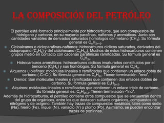 La composición del petróleo
El petróleo está formado principalmente por hidrocarburos, que son compuestos de
hidrógeno y carbono, en su mayoría parafinas, naftenos y aromáticos. Junto con
cantidades variables de derivados saturados homólogos del metano (CH4). Su fórmula
general es CnH2n+2.
 Cicloalcanos o cicloparafinas-naftenos: hidrocarburos cíclicos saturados, derivados del
ciclopropano (C3H6) y del ciclohexano (C6H12). Muchos de estos hidrocarburos contienen
grupos metilo en contacto con cadenas parafínicas ramificadas. Su fórmula general es
CnH2n.
 Hidrocarburos aromáticos: hidrocarburos cíclicos insaturados constituidos por el
benceno (C6H6) y sus homólogos. Su fórmula general es CnHn.
 Alquenos u olefinas: moléculas lineales o ramificadas que contienen un enlace doble de
carbono (-C=C-). Su fórmula general es CnH2n. Tienen terminación -"eno".
 Dienos: Son moléculas lineales o ramificadas que contienen dos enlaces dobles de
carbono. Su fórmula general es CnH2n-2.
 Alquinos: moléculas lineales o ramificadas que contienen un enlace triple de carbono.
Su fórmula general es: CnH2n-2. Tienen terminación -"ino".
Además de hidrocarburos, el petróleo contiene otros compuestos que se encuentran dentro
del grupo de orgánicos, entre los que destacan sulfuros orgánicos, compuestos de
nitrógeno y de oxígeno. También hay trazas de compuestos metálicos, tales como sodio
(Na), hierro (Fe), níquel (Ni), vanadio (V) o plomo (Pb). Asimismo, se pueden encontrar
trazas de porfirinas.
 