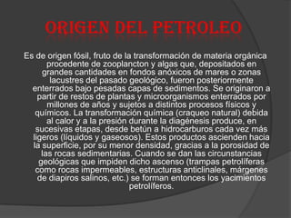 Origen del petroleo
Es de origen fósil, fruto de la transformación de materia orgánica
procedente de zooplancton y algas que, depositados en
grandes cantidades en fondos anóxicos de mares o zonas
lacustres del pasado geológico, fueron posteriormente
enterrados bajo pesadas capas de sedimentos. Se originaron a
partir de restos de plantas y microorganismos enterrados por
millones de años y sujetos a distintos procesos físicos y
químicos. La transformación química (craqueo natural) debida
al calor y a la presión durante la diagénesis produce, en
sucesivas etapas, desde betún a hidrocarburos cada vez más
ligeros (líquidos y gaseosos). Estos productos ascienden hacia
la superficie, por su menor densidad, gracias a la porosidad de
las rocas sedimentarias. Cuando se dan las circunstancias
geológicas que impiden dicho ascenso (trampas petrolíferas
como rocas impermeables, estructuras anticlinales, márgenes
de diapiros salinos, etc.) se forman entonces los yacimientos
petrolíferos.
 