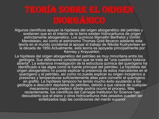 Teoría sobre el origen
inorgánico
Algunos científicos apoyan la hipótesis del origen abiogenético del petróleo y
sostienen que en el interior de la tierra existen hidrocarburos de origen
estrictamente abiogenético. Los químicos Marcellin Berthelot y Dimitri
Mendeleiev, así como el astrónomo Thomas Gold llevaron adelante esta
teoría en el mundo occidental al apoyar el trabajo de Nikolai Kudryavtsev en
la década de 1950.Actualmente, esta teoría es apoyada principalmente por
Kenney y Krayushkin.
La hipótesis del origen abiogenético del petróleo es muy minoritaria entre los
geólogos. Sus defensores consideran que se trata de "una cuestión todavía
abierta". La extensiva investigación de la estructura química del querógeno ha
identificado a las algas como la fuente principal del petróleo. La hipótesis del
origen abiogenético no puede explicar la presencia de estos marcadores en el
querógeno y el petróleo, así como no puede explicar su origen inorgánico a
presiones y temperaturas suficientemente altas para convertir el querógeno
en grafito. La hipótesis tampoco ha tenido mucho éxito ayudando a los
geólogos a descubrir depósitos de petróleo, debido a que carece de cualquier
mecanismo para predecir dónde podría ocurrir el proceso. Más
recientemente, los científicos del Carnegie Institution for Science han
descubierto que el etano y otros hidrocarburos más pesados pueden ser
sintetizados bajo las condiciones del manto superior
 