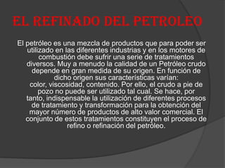 EL REFINADO DEL PETROLEO
El petróleo es una mezcla de productos que para poder ser
utilizado en las diferentes industrias y en los motores de
combustión debe sufrir una serie de tratamientos
diversos. Muy a menudo la calidad de un Petróleo crudo
depende en gran medida de su origen. En función de
dicho origen sus características varían:
color, viscosidad, contenido. Por ello, el crudo a pie de
pozo no puede ser utilizado tal cual. Se hace, por
tanto, indispensable la utilización de diferentes procesos
de tratamiento y transformación para la obtención del
mayor número de productos de alto valor comercial. El
conjunto de estos tratamientos constituyen el proceso de
refino o refinación del petróleo.
 