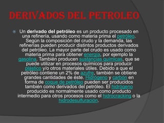 DERIVADOS DEL PETROLEO
 Un derivado del petróleo es un producto procesado en
una refinería, usando como materia prima el petróleo.
Según la composición del crudo y la demanda, las
refinerías pueden producir distintos productos derivados
del petróleo. La mayor parte del crudo es usado como
materia prima para obtener energía, por ejemplo la
gasolina. También producen sustancias químicas, que se
puede utilizar en procesos químicos para producir
plástico y/o otros materiales útiles. Debido a que el
petróleo contiene un 2% de azufre, también se obtiene
grandes cantidades de éste. Hidrógeno y carbón en
forma de coque de petróleo pueden ser producidos
también como derivados del petróleo. El hidrógeno
producido es normalmente usado como producto
intermedio para otros procesos como el hidrocracking o la
hidrodesulfuración.
 