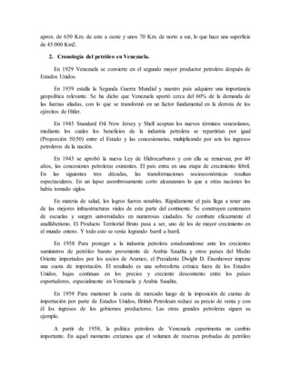 aprox. de 650 Km. de este a oeste y unos 70 Km. de norte a sur, lo que hace una superficie
de 45.000 Km2.
2. Cronología del petróleo en Venezuela.
En 1929 Venezuela se convierte en el segundo mayor productor petrolero después de
Estados Unidos.
En 1939 estalla la Segunda Guerra Mundial y nuestro país adquiere una importancia
geopolítica relevante. Se ha dicho que Venezuela aportó cerca del 60% de la demanda de
las fuerzas aliadas, con lo que se transformó en un factor fundamental en la derrota de los
ejércitos de Hitler.
En 1943 Standard Oil New Jersey y Shell aceptan los nuevos términos venezolanos,
mediante los cuales los beneficios de la industria petrolera se repartirían por igual
(Proporción 50:50) entre el Estado y las concesionarias, multiplicando por seis los ingresos
petroleros de la nación.
En 1943 se aprobó la nueva Ley de Hidrocarburos y con ella se renuevan, por 40
años, las concesiones petroleras existentes. El país entra en una etapa de crecimiento febril.
En las siguientes tres décadas, las transformaciones socioeconómicas resultan
espectaculares. En un lapso asombrosamente corto alcanzamos lo que a otras naciones les
había tomado siglos.
En materia de salud, los logros fueron notables. Rápidamente el país llega a tener una
de las mejores infraestructuras viales de esta parte del continente. Se construyen centenares
de escuelas y surgen universidades en numerosas ciudades. Se combate eficazmente el
analfabetismo. El Producto Territorial Bruto pasa a ser, uno de los de mayor crecimiento en
el mundo entero. Y todo esto se venía logrando barril a barril.
En 1958 Para proteger a la industria petrolera estadounidense ante los crecientes
suministros de petróleo barato proveniente de Arabia Saudita y otros países del Medio
Oriente importados por los socios de Aramco, el Presidente Dwight D. Eisenhower impone
una cuota de importación. El resultado es una sobreoferta crónica fuera de los Estados
Unidos, bajas continuas en los precios y creciente descontento entre los países
exportadores, especialmente en Venezuela y Arabia Saudita.
En 1959 Para mantener la cuota de mercado luego de la imposición de cuotas de
importación por parte de Estados Unidos, British Petroleum reduce su precio de venta y con
él los ingresos de los gobiernos productores. Las otras grandes petroleras siguen su
ejemplo.
A partir de 1958, la política petrolera de Venezuela experimenta un cambio
importante. En aquel momento creíamos que el volumen de reservas probadas de petróleo
 
