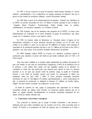En 1985 A fin de conservar su cuota de mercado, Saudi-Aramco introduce el ``precio
netback'', garantizándoles a los compradores un margen sustancial sin importar cuál sea el
precio al cual vendan los productos refinados a partir del petróleo Saudita.
En 1986 Bajo el peso de la sobreproducción del petróleo ``netback'' por miembros de
la OPEP, los precios descienden de 28 a 10 dólares el barril, causando lo que se llama el
``Segundo Shock Petrolero''. Posteriormente Arabia Saudita retira su política,
estabilizándose los mercados mundiales en 15 dólares el barril.
En 1993 Ecuador, uno de los miembros más pequeños de la OPEP y el único socio
latinoamericano de Venezuela en el cartel, abandona al grupo de productores, que ahora
cuenta con 11 miembros activos y uno inactivo (Irak).
En 1996 La reciente ronda de licitaciones en Venezuela marca el ingreso de los
inversionistas extranjeros al sector petrolero nacional por primera vez en 20 años. Este
cambio en la política es parte de un plan por 60 millardos de dólares para aumentar la
capacidad de la producción petrolera del país a casi 5,7 millones de b/d para el año 2005 y
garantizar una cuota mayor en la creciente demanda internacional de petróleo
En 2000 Segunda cumbre OPEP en Caracas, los miembros acordaron ajustar la
producción para mantener el precio del barril en una banda oscilatoria entre 22 US$ y 28
US$ el barril.
Ante esta nueva realidad no se pueden seguir manteniendo las políticas del pasado. El
país está sumido en una crisis de características angustiosas: el 80% de la población vive en
la pobreza, y este mismo país cuenta con una magnífica riqueza en su subsuelo. La
conclusión es obvia: hay que aprovechar esas riquezas para superar la crisis. La apertura
petrolera es la vía para que nuestro barril de petróleo venga en auxilio de Venezuela.
Gracias a este barril de petróleo nuestro país puede ver nuevamente su futuro con
optimismo. Entre los años 1996 y 2006, el sector petrolero venezolano absorberá
inversiones de unos 65 mil millones US dólares aproximadamente y, como consecuencia de
ello, el potencial de producción se duplicará al alcanzar 6,3 millones de barriles diarios.
Ningún otro país cuenta con planes tan ambiciosos en este sector.
El barril de petróleo ha sido quizás el protagonista más importante de la historia
venezolana durante las últimas ocho décadas. Se equivocan quienes piensan que en el
futuro no seguirá siéndolo. Inevitablemente, la economía venezolana dependerá de ese
mismo barril por muchas décadas más.
3. Concesiones e inversiones extranjeras.
Una concesión es derecho que le otorga el Estado venezolano a una persona o
institución para que realice actividades que, de acuerdo con la ley, están reservadas para el
Estado. El Estado es el propietario de todas las riquezas que se encuentran en el suelo y
 