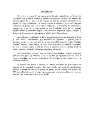 CONCLUSION
El petróleo se origina de una materia prima formada principalmente por detritos de
organismos vivos acuáticos, vegetales y animales, que vivían en los mares, las lagunas o las
desembocaduras de los ríos, o en las cercanías del mar. Se encuentra únicamente en los
medios de origen sedimentario. La materia orgánica se deposita y se va cubriendo por
sedimentos; al quedar cada vez a mayor profundidad, se transforma en hidrocarburos,
proceso que, según las recientes teorías, es una degradación producida por bacterias
aerobias primero y anaerobias después. Estas reacciones desprenden oxígeno, nitrógeno y
azufre, que forman parte de los compuestos volátiles de los hidrocarburos.
A medida que los sedimentos se hacen compactos por efectos de la presión, se forma
la "roca madre". Posteriormente, por fenómenos de "migración", el petróleo pasa a
impregnar arenas o rocas más porosas y más permeables (areniscas, calizas fisuradas,
dolomías), llamadas "rocas almacén", y en las cuales el petróleo se concentra y permanece
en ellas si encuentra alguna trampa que impida la migración hasta la superficie donde se
oxida y volatiliza, perdiendo todo interés como fuente de energía
Los inversionistas privados, tanto nacionales como foráneos, tomaron la industria
petrolera como punto de referencia y por eso su ritmo de capitalización. Es así como el
petróleo estableció las graves características de dependencia que gravitan sobre la
economía venezolana.
El petróleo hizo posible al mantener el continuo crecimiento del gasto público, un
aumento de la capacidad productiva. Hay que recordar que antes del descubrimiento
petrolero Venezuela era uno de los países más pobres de Sur América, con un índice de
75% de analfabetismo, y eso lo hemos superado, pasando a ser con ayuda de otros recursos
naturales, uno de los países más ricos del mundo.
 